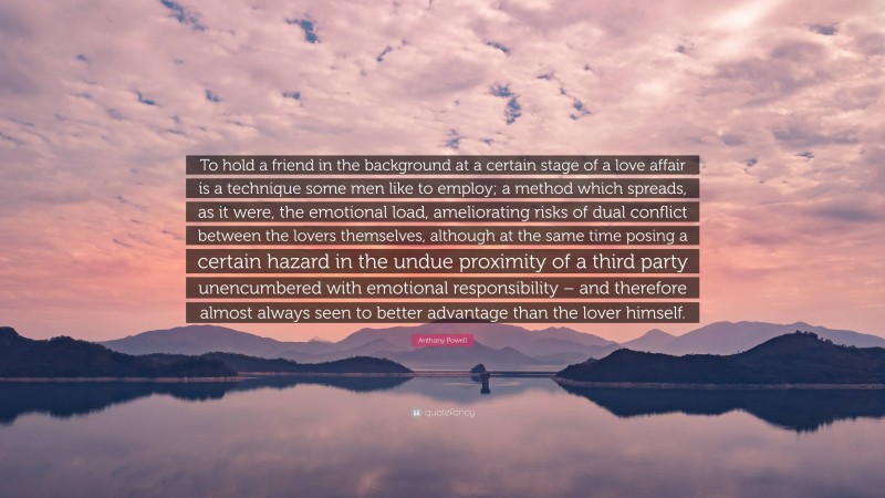 Anthony Powell Quote: “To hold a friend in the background at a certain stage of a love affair is a technique some men like to employ; a method which spreads, as it were, the emotional load, ameliorating risks of dual conflict between the lovers themselves, although at the same time posing a certain hazard in the undue proximity of a third party unencumbered with emotional responsibility – and therefore almost always seen to better advantage than the lover himself.”