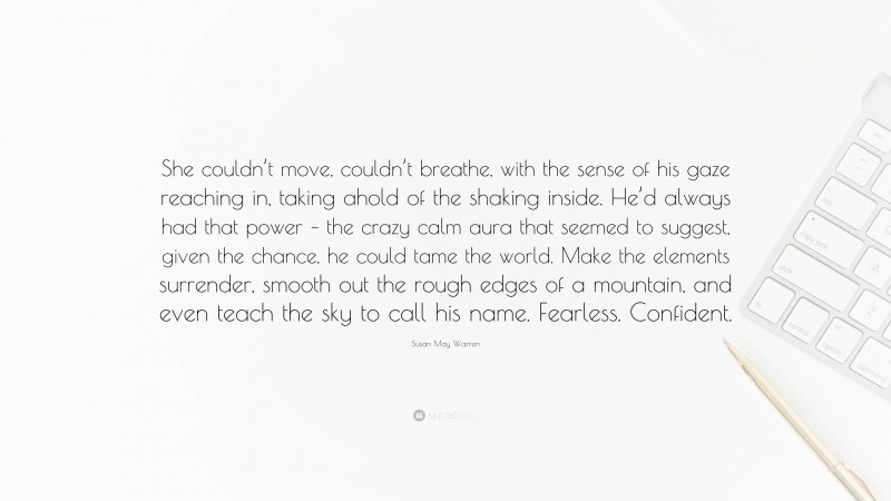 Susan May Warren Quote: “She couldn’t move, couldn’t breathe, with the sense of his gaze reaching in, taking ahold of the shaking inside. He’d always had that power – the crazy calm aura that seemed to suggest, given the chance, he could tame the world. Make the elements surrender, smooth out the rough edges of a mountain, and even teach the sky to call his name. Fearless. Confident.”