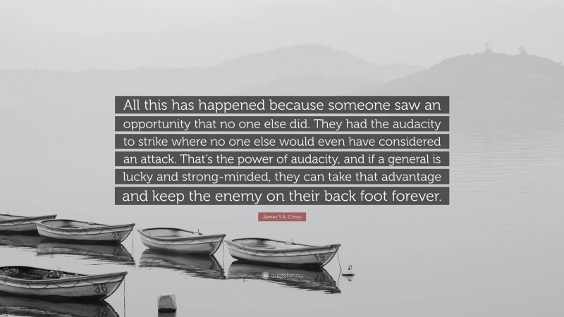 James S.A. Corey Quote: “All this has happened because someone saw an opportunity that no one else did. They had the audacity to strike where no one else would even have considered an attack. That’s the power of audacity, and if a general is lucky and strong-minded, they can take that advantage and keep the enemy on their back foot forever.”