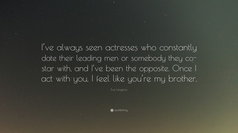 Eva Longoria Quote: “I’ve always seen actresses who constantly date their leading men or somebody they co-star with, and I’ve been the opposite. Once I act with you, I feel like you’re my brother.”
