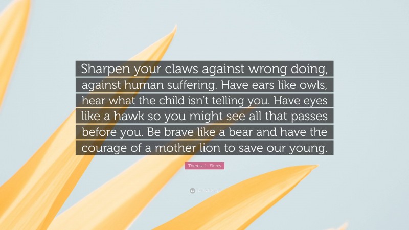 Theresa L. Flores Quote: “Sharpen your claws against wrong doing, against human suffering. Have ears like owls, hear what the child isn’t telling you. Have eyes like a hawk so you might see all that passes before you. Be brave like a bear and have the courage of a mother lion to save our young.”