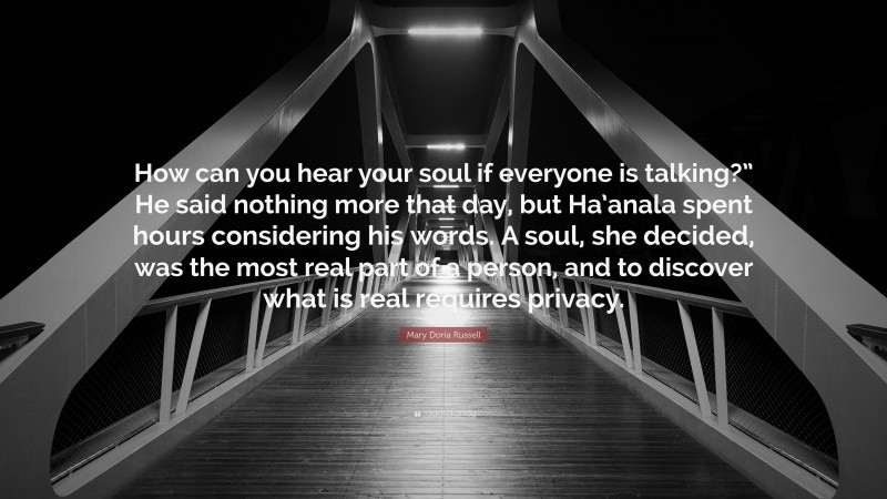 Mary Doria Russell Quote: “How can you hear your soul if everyone is talking?” He said nothing more that day, but Ha’anala spent hours considering his words. A soul, she decided, was the most real part of a person, and to discover what is real requires privacy.”