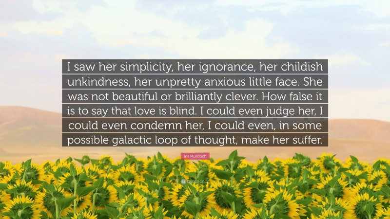 Iris Murdoch Quote: “I saw her simplicity, her ignorance, her childish unkindness, her unpretty anxious little face. She was not beautiful or brilliantly clever. How false it is to say that love is blind. I could even judge her, I could even condemn her, I could even, in some possible galactic loop of thought, make her suffer.”