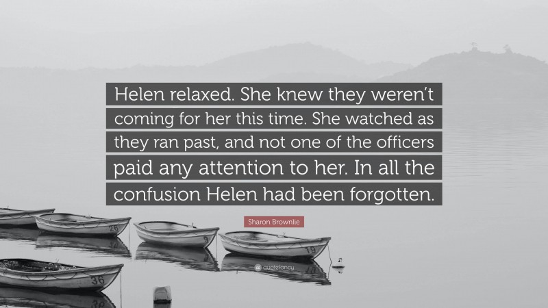 Sharon Brownlie Quote: “Helen relaxed. She knew they weren’t coming for her this time. She watched as they ran past, and not one of the officers paid any attention to her. In all the confusion Helen had been forgotten.”
