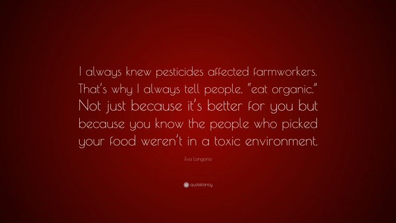 Eva Longoria Quote: “I always knew pesticides affected farmworkers. That’s why I always tell people, “eat organic.” Not just because it’s better for you but because you know the people who picked your food weren’t in a toxic environment.”