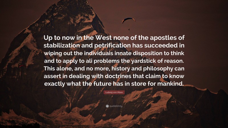 Ludwig von Mises Quote: “Up to now in the West none of the apostles of stabilization and petrification has succeeded in wiping out the individuais innate disposition to think and to apply to ali problems the yardstick of reason. This alone, and no more, history and philosophy can assert in dealing with doctrines that claim to know exactly what the future has in store for mankind.”