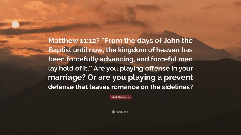 Mark Batterson Quote: “Matthew 11:12? “From the days of John the Baptist until now, the kingdom of heaven has been forcefully advancing, and forceful men lay hold of it.” Are you playing offense in your marriage? Or are you playing a prevent defense that leaves romance on the sidelines?”