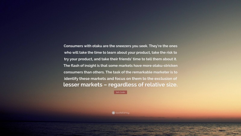 Seth Godin Quote: “Consumers with otaku are the sneezers you seek. They’re the ones who will take the time to learn about your product, take the risk to try your product, and take their friends’ time to tell them about it. The flash of insight is that some markets have more otaku-stricken consumers than others. The task of the remarkable marketer is to identify these markets and focus on them to the exclusion of lesser markets – regardless of relative size.”