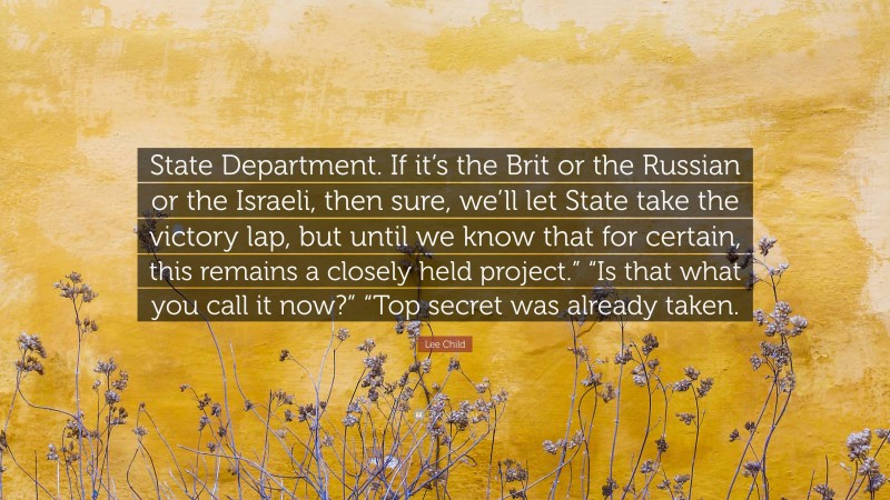 Lee Child Quote: “State Department. If it’s the Brit or the Russian or the Israeli, then sure, we’ll let State take the victory lap, but until we know that for certain, this remains a closely held project.” “Is that what you call it now?” “Top secret was already taken.”