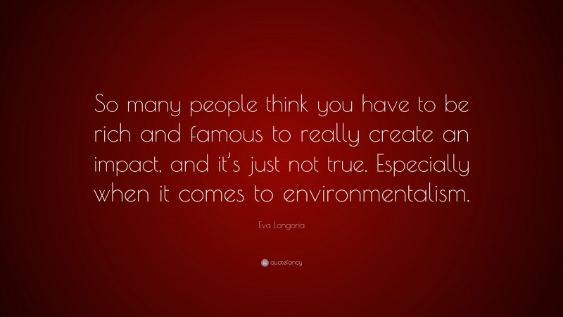 Eva Longoria Quote: “So many people think you have to be rich and famous to really create an impact, and it’s just not true. Especially when it comes to environmentalism.”