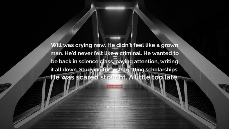 Eric Beetner Quote: “Will was crying now. He didn’t feel like a grown man. He’d never felt like a criminal. He wanted to be back in science class, paying attention, writing it all down. Studying for tests, getting scholarships. He was scared straight. A little too late.”
