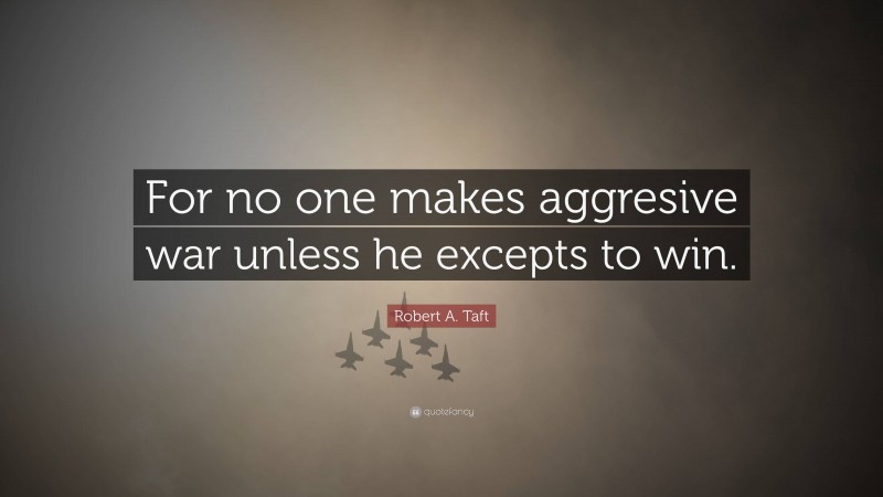 Robert A. Taft Quote: “For no one makes aggresive war unless he excepts to win.”
