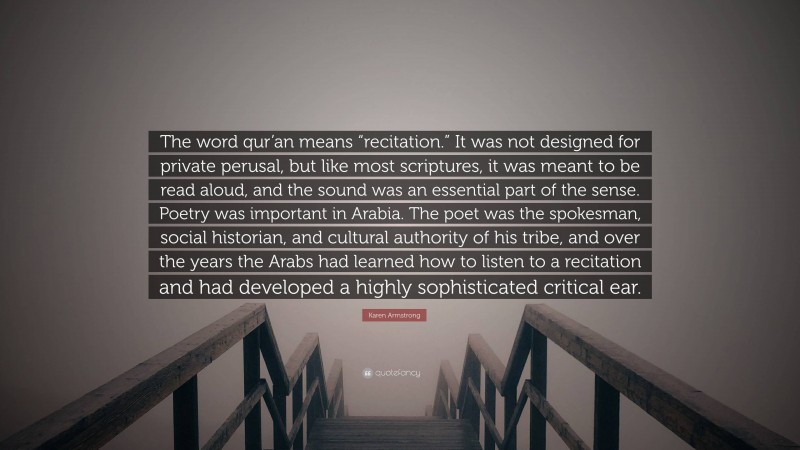 Karen Armstrong Quote: “The word qur’an means “recitation.” It was not designed for private perusal, but like most scriptures, it was meant to be read aloud, and the sound was an essential part of the sense. Poetry was important in Arabia. The poet was the spokesman, social historian, and cultural authority of his tribe, and over the years the Arabs had learned how to listen to a recitation and had developed a highly sophisticated critical ear.”