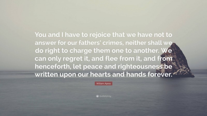 William Apess Quote: “You and I have to rejoice that we have not to answer for our fathers’ crimes, neither shall we do right to charge them one to another. We can only regret it, and flee from it, and from henceforth, let peace and righteousness be written upon our hearts and hands forever.”