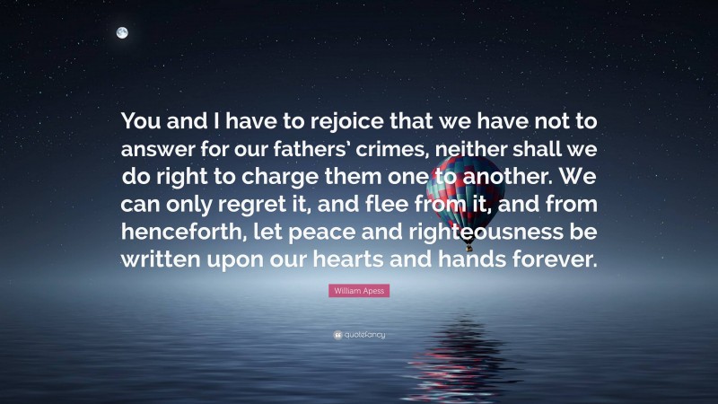 William Apess Quote: “You and I have to rejoice that we have not to answer for our fathers’ crimes, neither shall we do right to charge them one to another. We can only regret it, and flee from it, and from henceforth, let peace and righteousness be written upon our hearts and hands forever.”