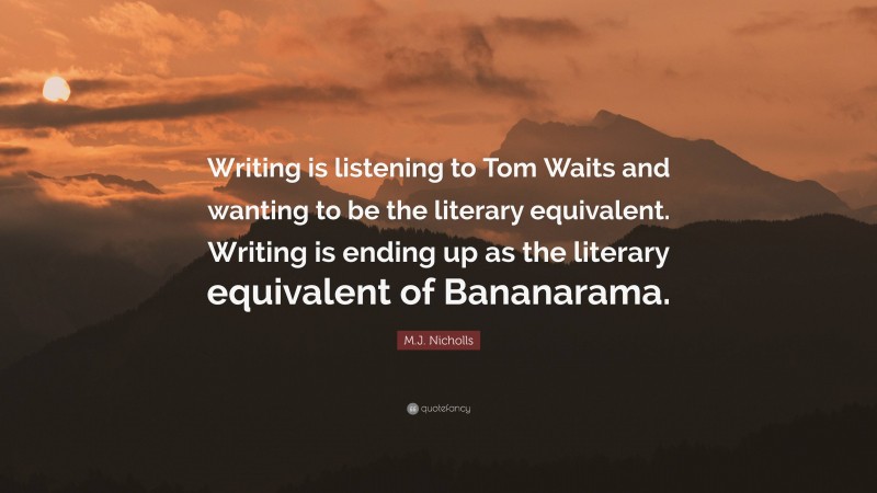 M.J. Nicholls Quote: “Writing is listening to Tom Waits and wanting to be the literary equivalent. Writing is ending up as the literary equivalent of Bananarama.”