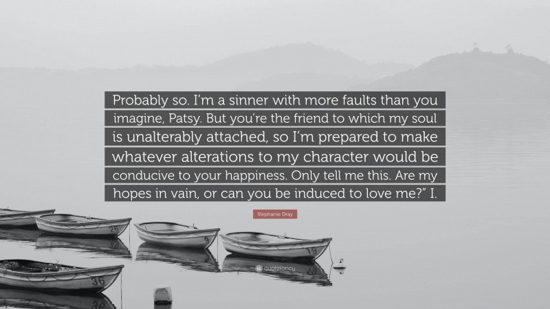 Stephanie Dray Quote: “Probably so. I’m a sinner with more faults than you imagine, Patsy. But you’re the friend to which my soul is unalterably attached, so I’m prepared to make whatever alterations to my character would be conducive to your happiness. Only tell me this. Are my hopes in vain, or can you be induced to love me?” I.”