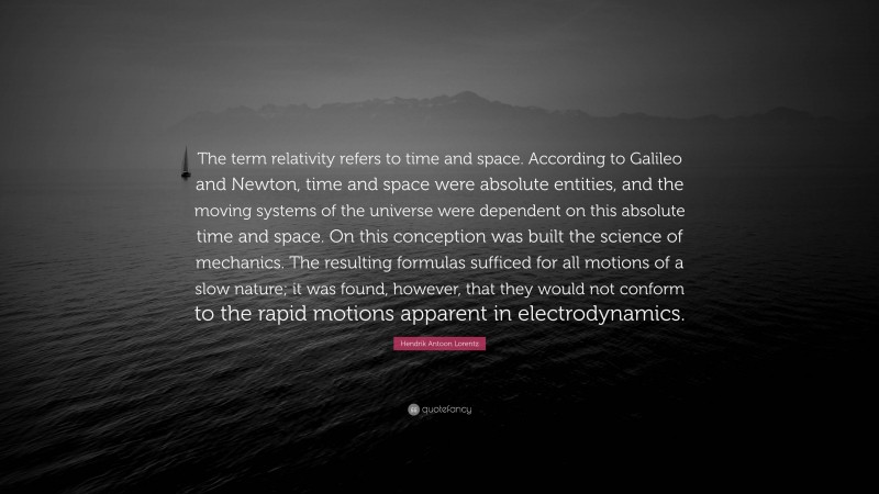 Hendrik Antoon Lorentz Quote: “The term relativity refers to time and space. According to Galileo and Newton, time and space were absolute entities, and the moving systems of the universe were dependent on this absolute time and space. On this conception was built the science of mechanics. The resulting formulas sufficed for all motions of a slow nature; it was found, however, that they would not conform to the rapid motions apparent in electrodynamics.”