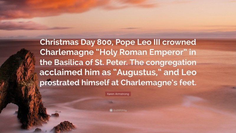 Karen Armstrong Quote: “Christmas Day 800, Pope Leo III crowned Charlemagne “Holy Roman Emperor” in the Basilica of St. Peter. The congregation acclaimed him as “Augustus,” and Leo prostrated himself at Charlemagne’s feet.”