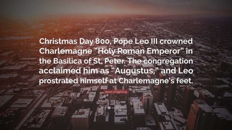 Karen Armstrong Quote: “Christmas Day 800, Pope Leo III crowned Charlemagne “Holy Roman Emperor” in the Basilica of St. Peter. The congregation acclaimed him as “Augustus,” and Leo prostrated himself at Charlemagne’s feet.”
