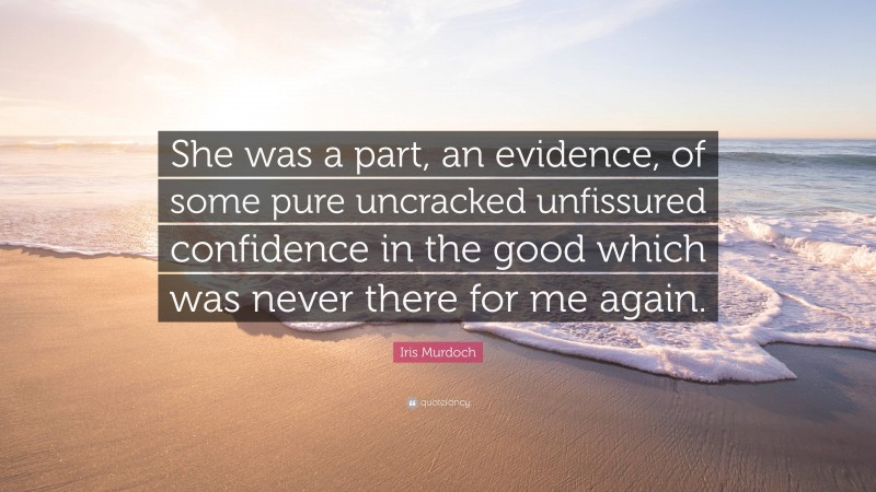 Iris Murdoch Quote: “She was a part, an evidence, of some pure uncracked unfissured confidence in the good which was never there for me again.”