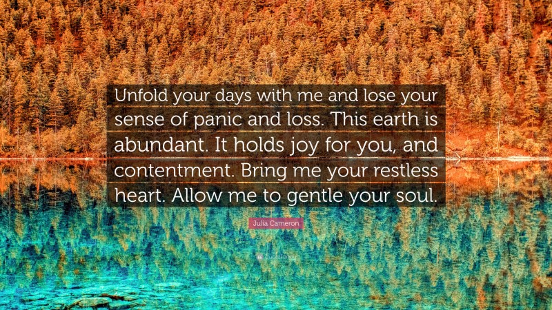 Julia Cameron Quote: “Unfold your days with me and lose your sense of panic and loss. This earth is abundant. It holds joy for you, and contentment. Bring me your restless heart. Allow me to gentle your soul.”