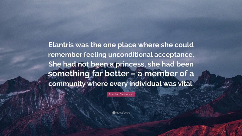 Brandon Sanderson Quote: “Elantris was the one place where she could remember feeling unconditional acceptance. She had not been a princess, she had been something far better – a member of a community where every individual was vital.”