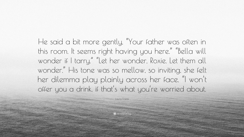 Laura Frantz Quote: “He said a bit more gently, “Your father was often in this room. It seems right having you here.” “Bella will wonder if I tarry.” “Let her wonder, Roxie. Let them all wonder.” His tone was so mellow, so inviting, she felt her dilemma play plainly across her face. “I won’t offer you a drink, if that’s what you’re worried about.”