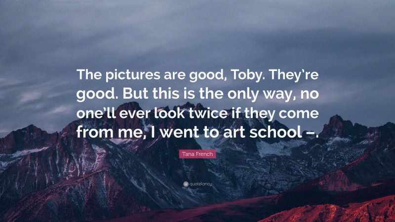 Tana French Quote: “The pictures are good, Toby. They’re good. But this is the only way, no one’ll ever look twice if they come from me, I went to art school –.”