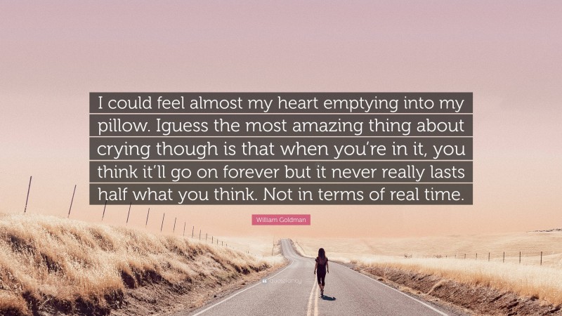 William Goldman Quote: “I could feel almost my heart emptying into my pillow. Iguess the most amazing thing about crying though is that when you’re in it, you think it’ll go on forever but it never really lasts half what you think. Not in terms of real time.”