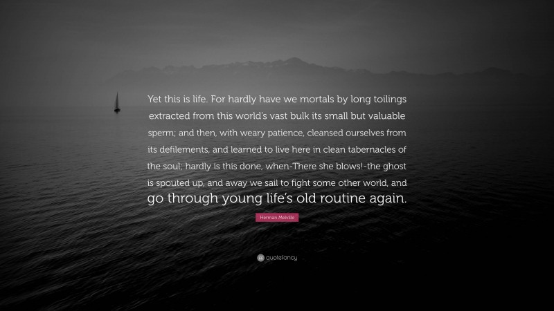 Herman Melville Quote: “Yet this is life. For hardly have we mortals by long toilings extracted from this world’s vast bulk its small but valuable sperm; and then, with weary patience, cleansed ourselves from its defilements, and learned to live here in clean tabernacles of the soul; hardly is this done, when-There she blows!-the ghost is spouted up, and away we sail to fight some other world, and go through young life’s old routine again.”