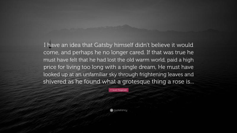 F. Scott Fitzgerald Quote: “I have an idea that Gatsby himself didn’t believe it would come, and perhaps he no longer cared. If that was true he must have felt that he had lost the old warm world, paid a high price for living too long with a single dream, He must have looked up at an unfamiliar sky through frightening leaves and shivered as he found what a grotesque thing a rose is...”