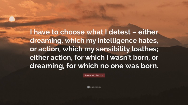 Fernando Pessoa Quote: “I have to choose what I detest – either dreaming, which my intelligence hates, or action, which my sensibility loathes; either action, for which I wasn’t born, or dreaming, for which no one was born.”