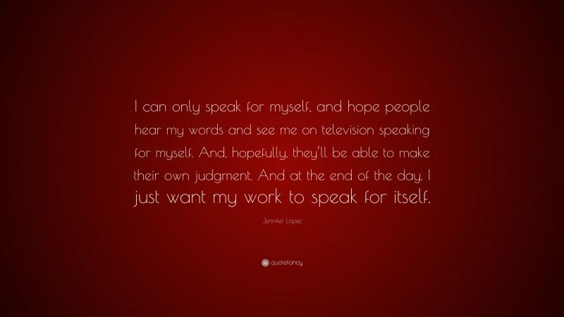 Jennifer López Quote: “I can only speak for myself, and hope people hear my words and see me on television speaking for myself. And, hopefully, they’ll be able to make their own judgment. And at the end of the day, I just want my work to speak for itself.”