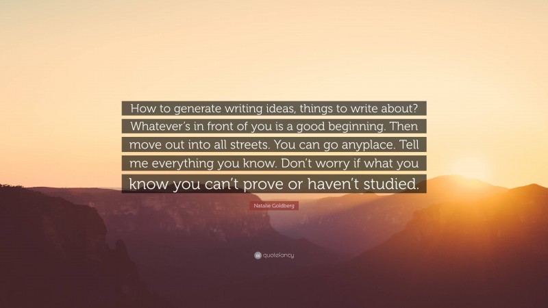 Natalie Goldberg Quote: “How to generate writing ideas, things to write about? Whatever’s in front of you is a good beginning. Then move out into all streets. You can go anyplace. Tell me everything you know. Don’t worry if what you know you can’t prove or haven’t studied.”