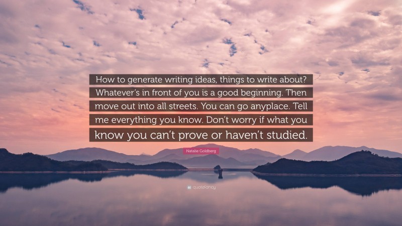 Natalie Goldberg Quote: “How to generate writing ideas, things to write about? Whatever’s in front of you is a good beginning. Then move out into all streets. You can go anyplace. Tell me everything you know. Don’t worry if what you know you can’t prove or haven’t studied.”