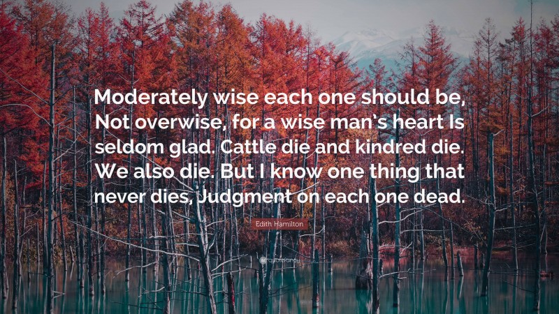 Edith Hamilton Quote: “Moderately wise each one should be, Not overwise, for a wise man’s heart Is seldom glad. Cattle die and kindred die. We also die. But I know one thing that never dies, Judgment on each one dead.”