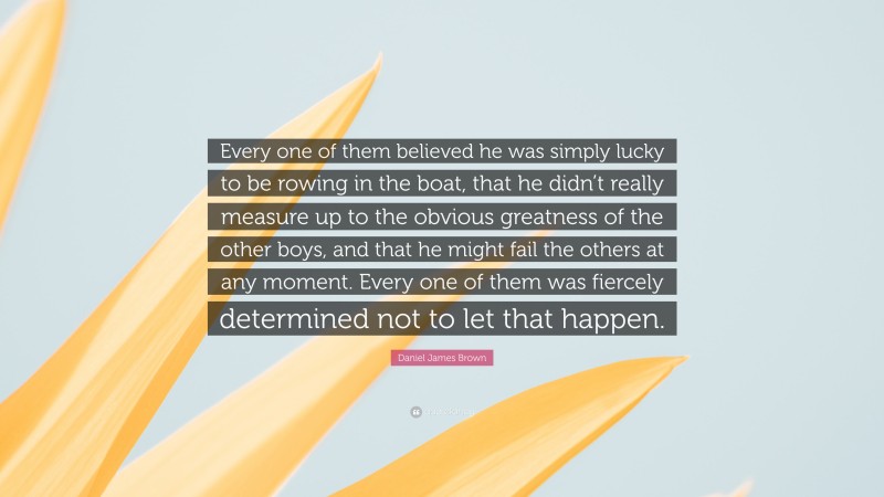 Daniel James Brown Quote: “Every one of them believed he was simply lucky to be rowing in the boat, that he didn’t really measure up to the obvious greatness of the other boys, and that he might fail the others at any moment. Every one of them was fiercely determined not to let that happen.”