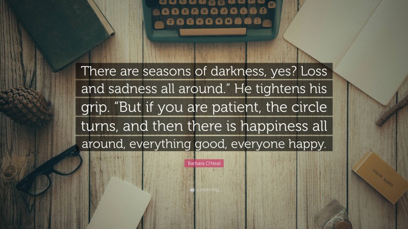 Barbara O'Neal Quote: “There are seasons of darkness, yes? Loss and sadness all around.” He tightens his grip. “But if you are patient, the circle turns, and then there is happiness all around, everything good, everyone happy.”