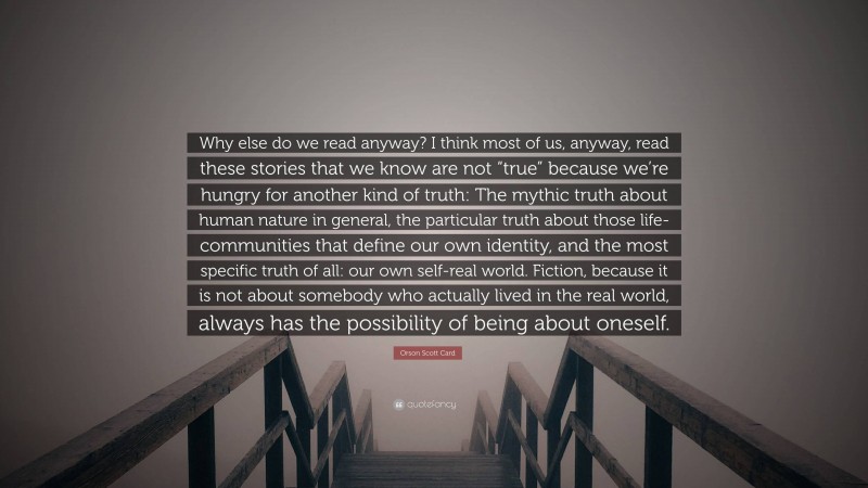 Orson Scott Card Quote: “Why else do we read anyway? I think most of us, anyway, read these stories that we know are not “true” because we’re hungry for another kind of truth: The mythic truth about human nature in general, the particular truth about those life-communities that define our own identity, and the most specific truth of all: our own self-real world. Fiction, because it is not about somebody who actually lived in the real world, always has the possibility of being about oneself.”