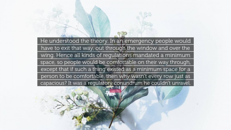 Lee Child Quote: “He understood the theory. In an emergency people would have to exit that way, out through the window and over the wing. Hence all kinds of regulations mandated a minimum space, so people would be comfortable on their way through, except that if such a thing existed as a minimum space for a person to be comfortable, then why wasn’t every row just as capacious? It was a regulatory conundrum he couldn’t unravel.”