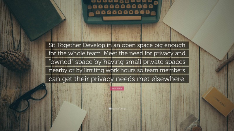 Kent Beck Quote: “Sit Together Develop in an open space big enough for the whole team. Meet the need for privacy and “owned” space by having small private spaces nearby or by limiting work hours so team members can get their privacy needs met elsewhere.”