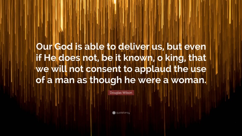 Douglas Wilson Quote: “Our God is able to deliver us, but even if He does not, be it known, o king, that we will not consent to applaud the use of a man as though he were a woman.”