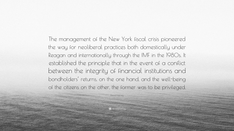 David Harvey Quote: “The management of the New York fiscal crisis pioneered the way for neoliberal practices both domestically under Reagan and internationally through the IMF in the 1980s. It established the principle that in the event of a conflict between the integrity of financial institutions and bondholders’ returns, on the one hand, and the well-being of the citizens on the other, the former was to be privileged.”