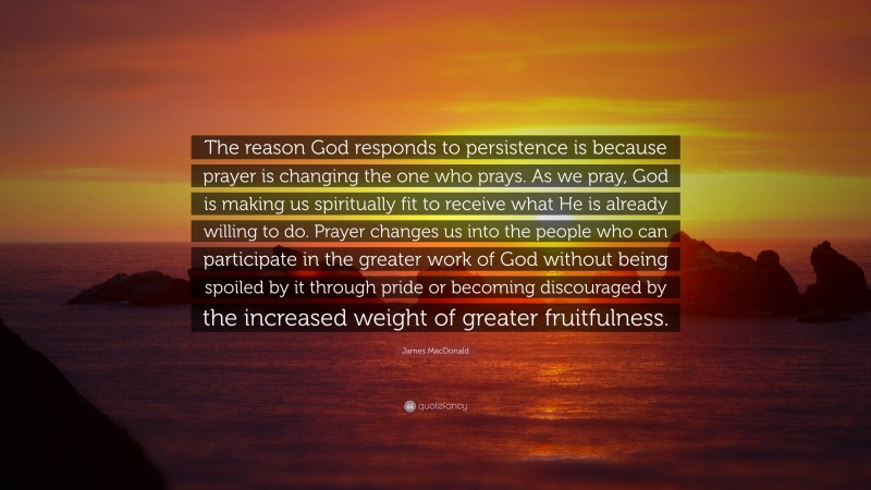 James MacDonald Quote: “The reason God responds to persistence is because prayer is changing the one who prays. As we pray, God is making us spiritually fit to receive what He is already willing to do. Prayer changes us into the people who can participate in the greater work of God without being spoiled by it through pride or becoming discouraged by the increased weight of greater fruitfulness.”