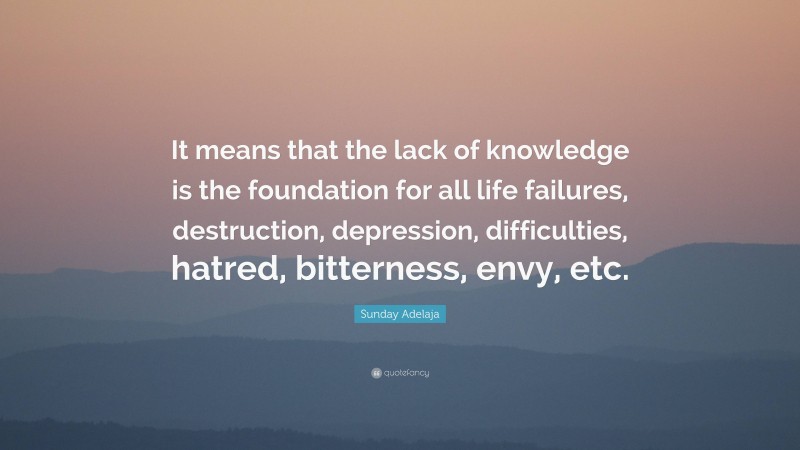 Sunday Adelaja Quote: “It means that the lack of knowledge is the foundation for all life failures, destruction, depression, difficulties, hatred, bitterness, envy, etc.”