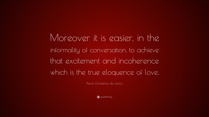 Pierre Choderlos de Laclos Quote: “Moreover it is easier, in the informality of conversation, to achieve that excitement and incoherence which is the true eloquence of love.”