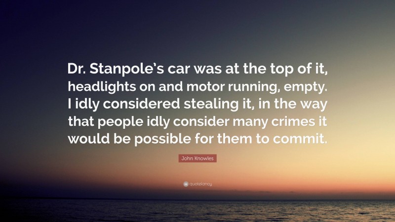 John Knowles Quote: “Dr. Stanpole’s car was at the top of it, headlights on and motor running, empty. I idly considered stealing it, in the way that people idly consider many crimes it would be possible for them to commit.”