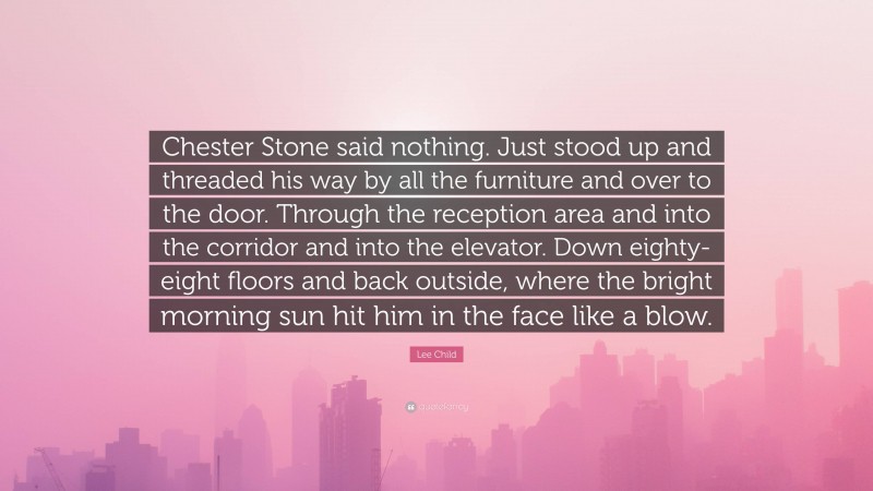 Lee Child Quote: “Chester Stone said nothing. Just stood up and threaded his way by all the furniture and over to the door. Through the reception area and into the corridor and into the elevator. Down eighty-eight floors and back outside, where the bright morning sun hit him in the face like a blow.”