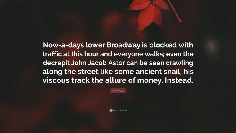 Gore Vidal Quote: “Now-a-days lower Broadway is blocked with traffic at this hour and everyone walks; even the decrepit John Jacob Astor can be seen crawling along the street like some ancient snail, his viscous track the allure of money. Instead.”